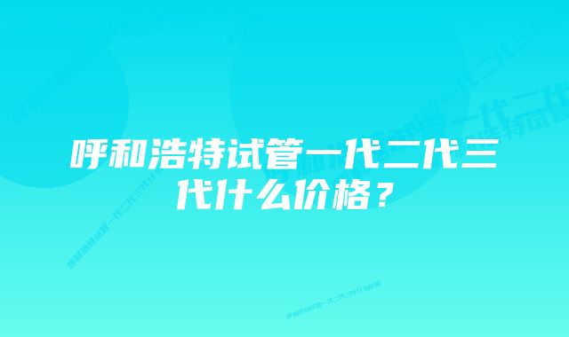 呼和浩特试管一代二代三代什么价格？