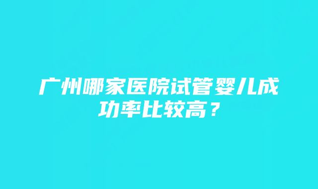 广州哪家医院试管婴儿成功率比较高？