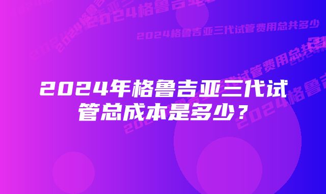 2024年格鲁吉亚三代试管总成本是多少？