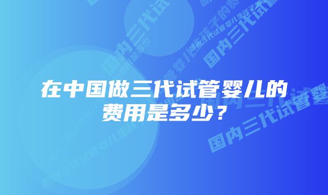 在中国做三代试管婴儿的费用是多少？