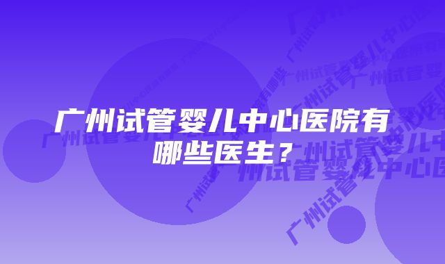 广州试管婴儿中心医院有哪些医生？