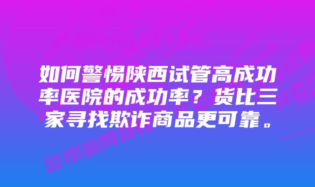 如何警惕陕西试管高成功率医院的成功率？货比三家寻找欺诈商品更可靠。