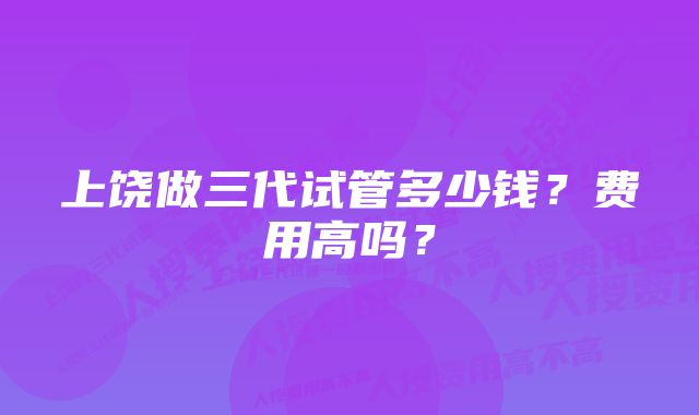 上饶做三代试管多少钱？费用高吗？