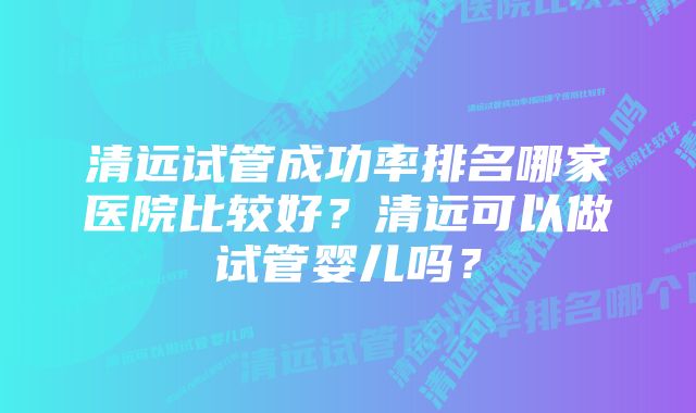 清远试管成功率排名哪家医院比较好？清远可以做试管婴儿吗？