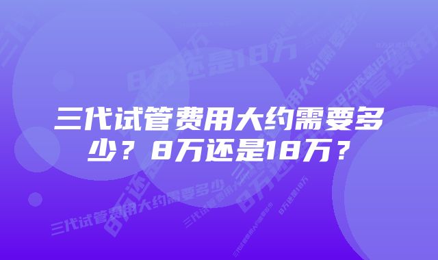 三代试管费用大约需要多少？8万还是18万？