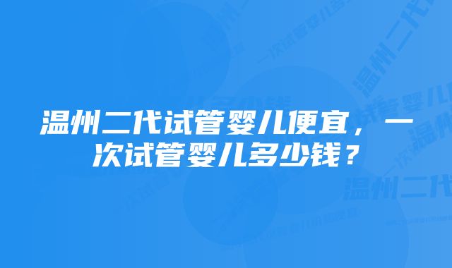 温州二代试管婴儿便宜，一次试管婴儿多少钱？