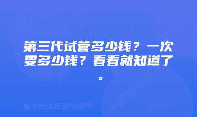 第三代试管多少钱？一次要多少钱？看看就知道了。