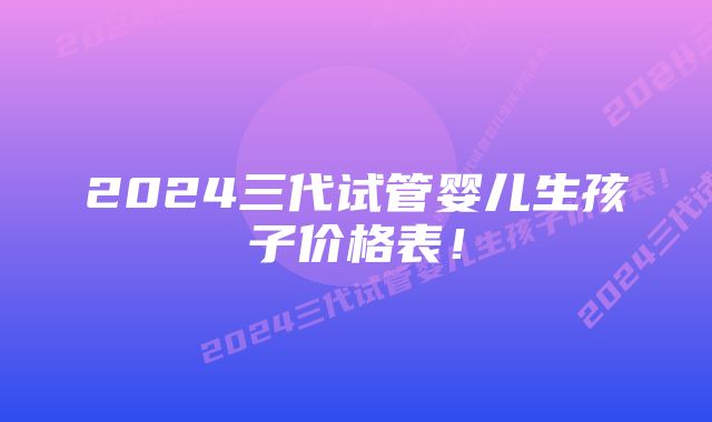 2024三代试管婴儿生孩子价格表！