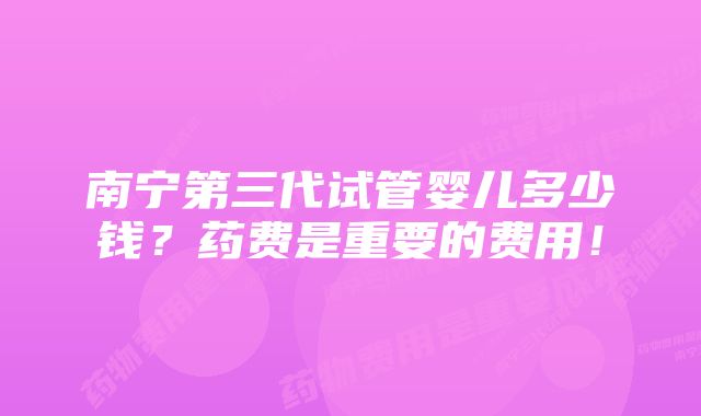 南宁第三代试管婴儿多少钱？药费是重要的费用！