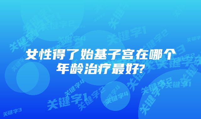 女性得了始基子宫在哪个年龄治疗最好?