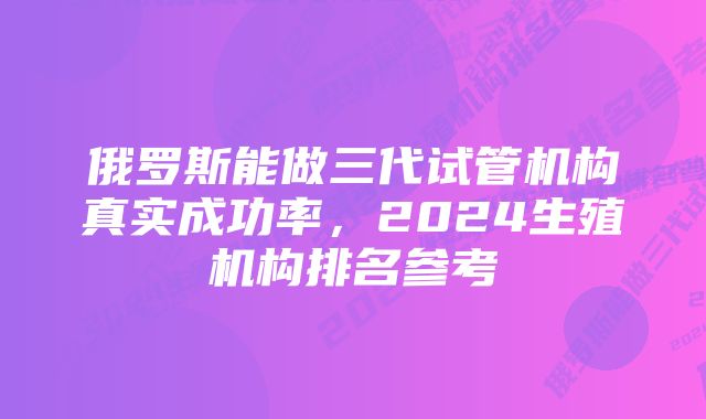 俄罗斯能做三代试管机构真实成功率，2024生殖机构排名参考