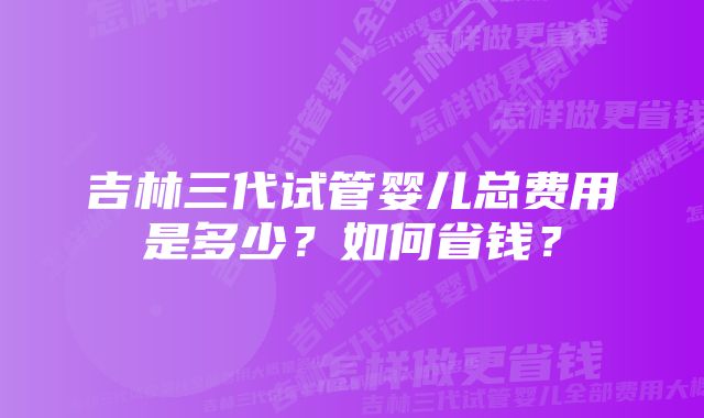 吉林三代试管婴儿总费用是多少？如何省钱？