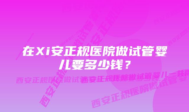 在Xi安正规医院做试管婴儿要多少钱？