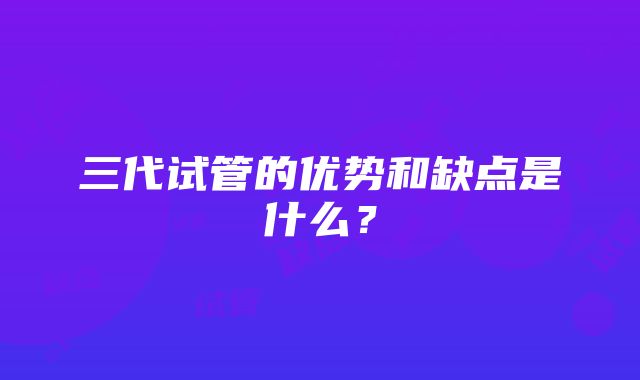 三代试管的优势和缺点是什么？