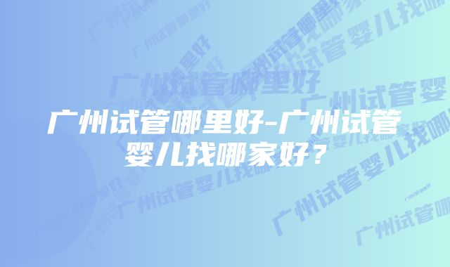 广州试管哪里好-广州试管婴儿找哪家好？