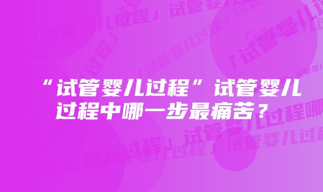 “试管婴儿过程”试管婴儿过程中哪一步最痛苦？