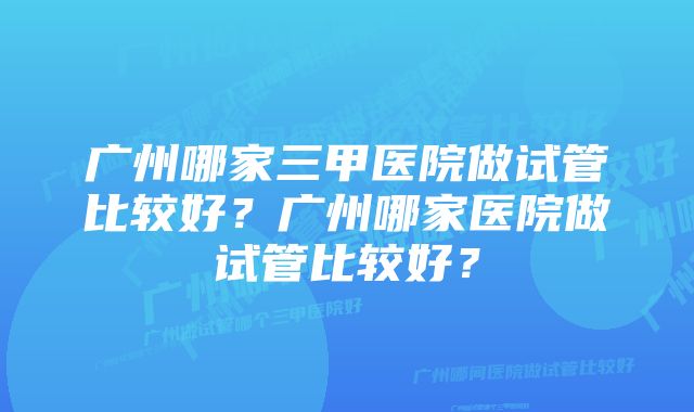 广州哪家三甲医院做试管比较好？广州哪家医院做试管比较好？