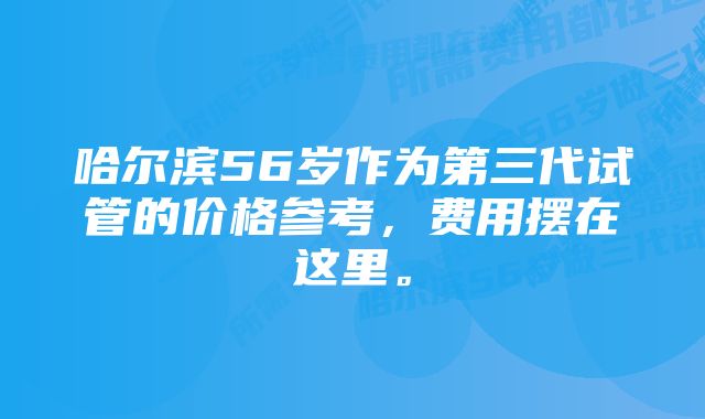 哈尔滨56岁作为第三代试管的价格参考，费用摆在这里。