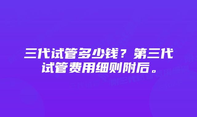 三代试管多少钱？第三代试管费用细则附后。