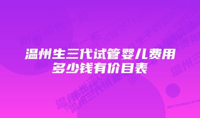 温州生三代试管婴儿费用多少钱有价目表