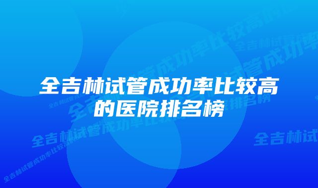 全吉林试管成功率比较高的医院排名榜