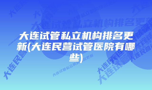 大连试管私立机构排名更新(大连民营试管医院有哪些)