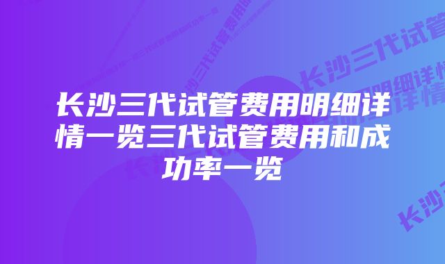 长沙三代试管费用明细详情一览三代试管费用和成功率一览