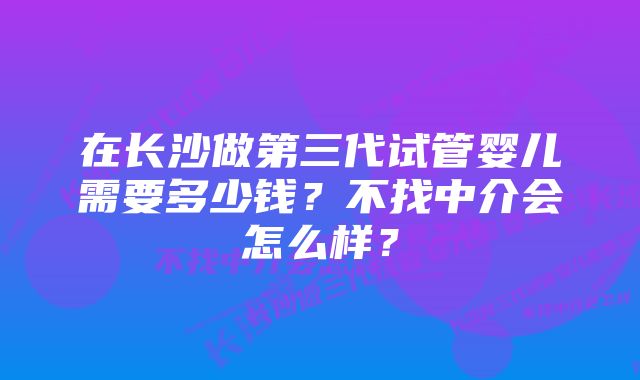 在长沙做第三代试管婴儿需要多少钱？不找中介会怎么样？