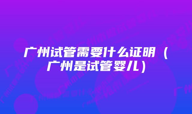 广州试管需要什么证明（广州是试管婴儿）