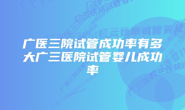 广医三院试管成功率有多大广三医院试管婴儿成功率