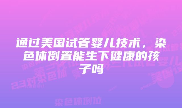 通过美国试管婴儿技术，染色体倒置能生下健康的孩子吗