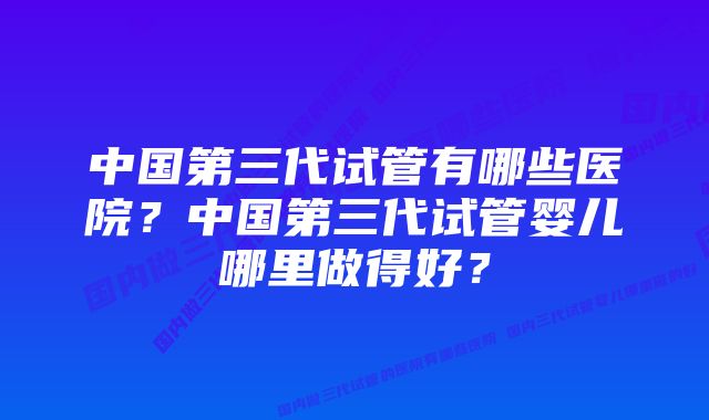 中国第三代试管有哪些医院？中国第三代试管婴儿哪里做得好？