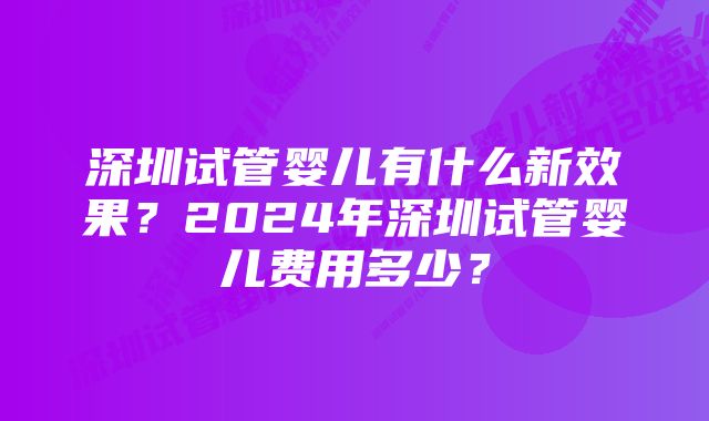 深圳试管婴儿有什么新效果？2024年深圳试管婴儿费用多少？