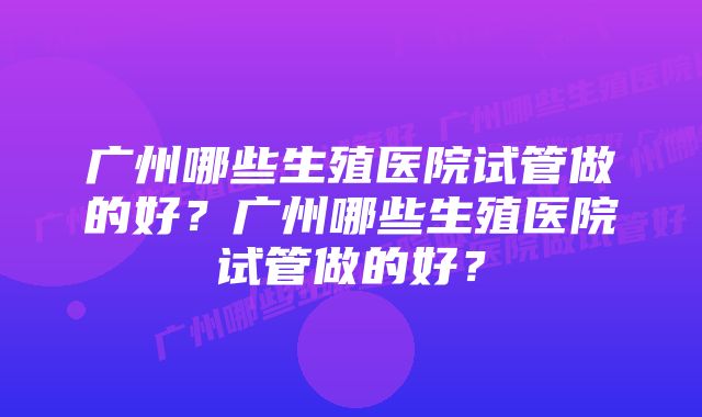 广州哪些生殖医院试管做的好？广州哪些生殖医院试管做的好？