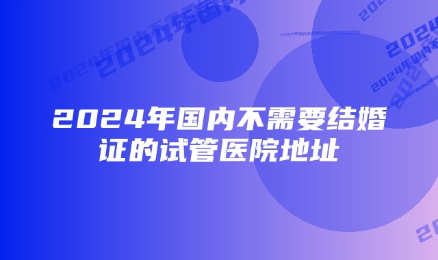 2024年国内不需要结婚证的试管医院地址