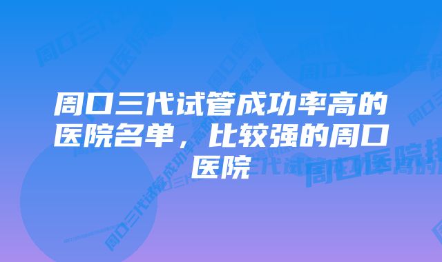 周口三代试管成功率高的医院名单，比较强的周口医院