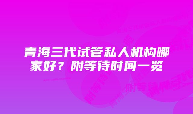 青海三代试管私人机构哪家好？附等待时间一览