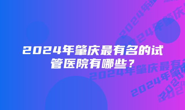 2024年肇庆最有名的试管医院有哪些？