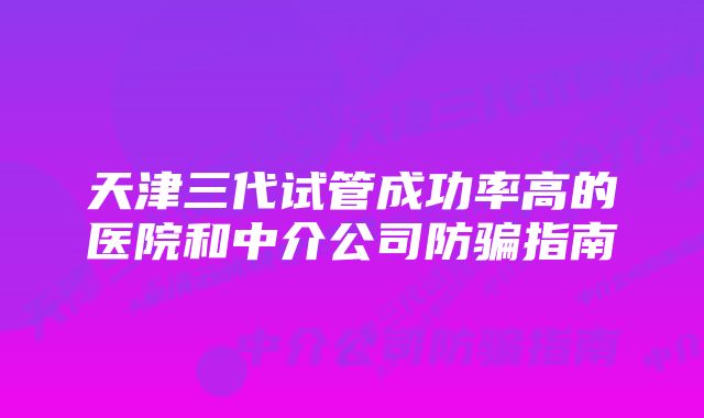 天津三代试管成功率高的医院和中介公司防骗指南