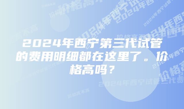 2024年西宁第三代试管的费用明细都在这里了。价格高吗？