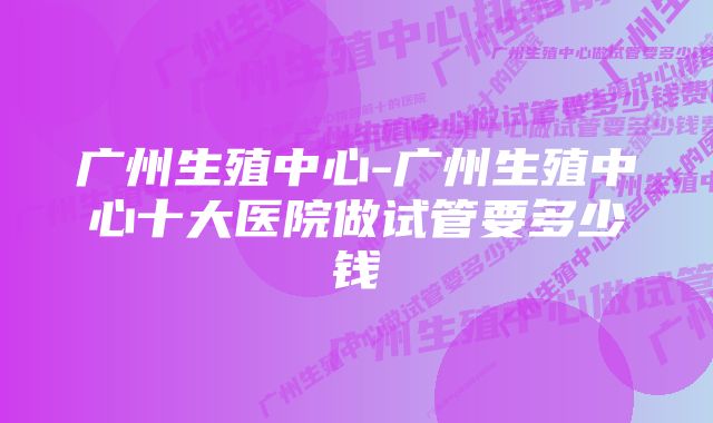 广州生殖中心-广州生殖中心十大医院做试管要多少钱