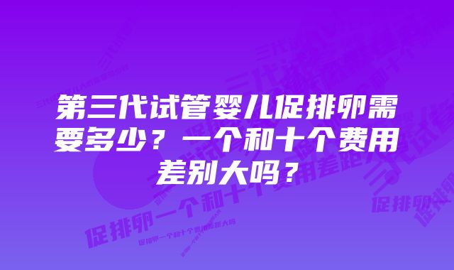 第三代试管婴儿促排卵需要多少？一个和十个费用差别大吗？