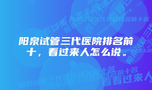 阳泉试管三代医院排名前十，看过来人怎么说。