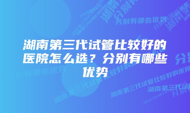 湖南第三代试管比较好的医院怎么选？分别有哪些优势