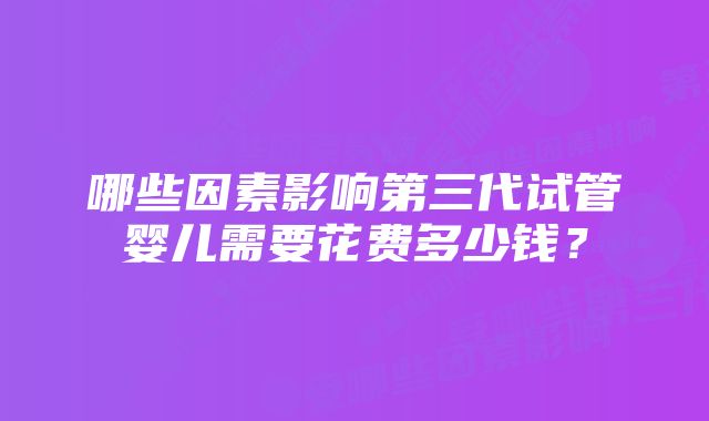 哪些因素影响第三代试管婴儿需要花费多少钱？