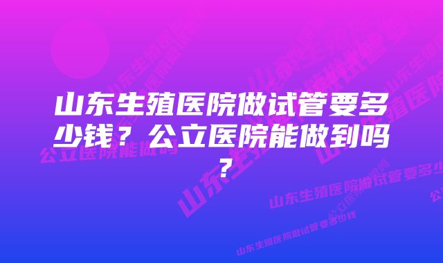 山东生殖医院做试管要多少钱？公立医院能做到吗？