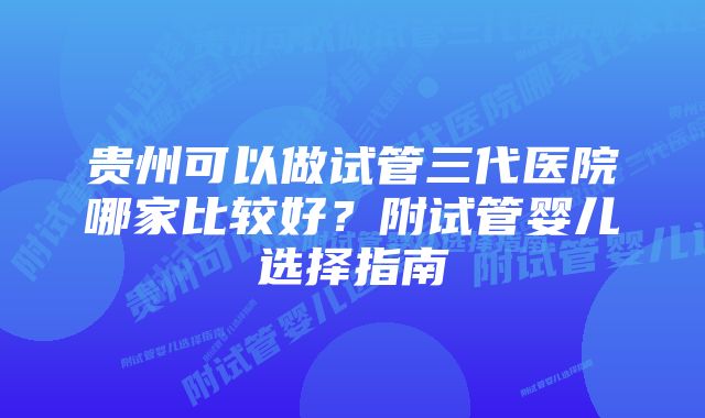 贵州可以做试管三代医院哪家比较好？附试管婴儿选择指南