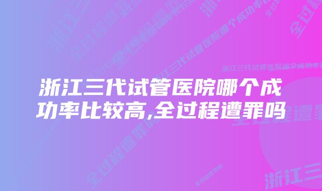 浙江三代试管医院哪个成功率比较高,全过程遭罪吗