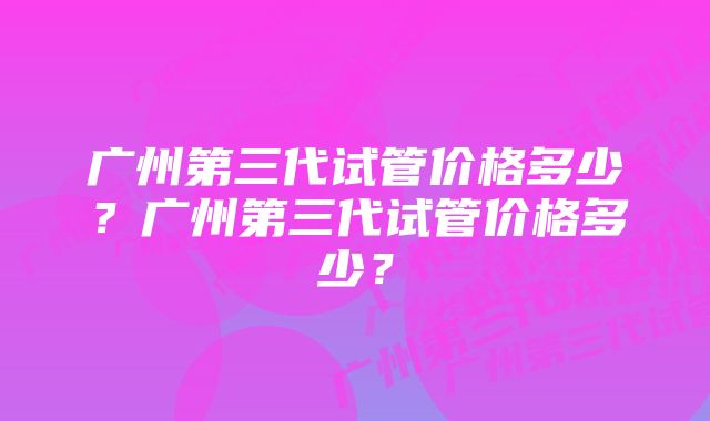 广州第三代试管价格多少？广州第三代试管价格多少？