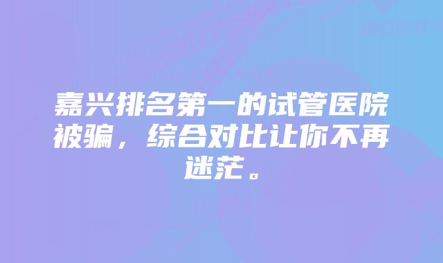 嘉兴排名第一的试管医院被骗，综合对比让你不再迷茫。